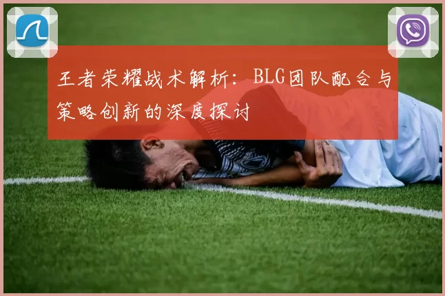 王者荣耀战术解析：BLG团队配合与策略创新的深度探讨
