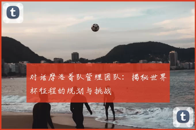 对话摩洛哥队管理团队:揭秘世界杯征程的规划与挑战