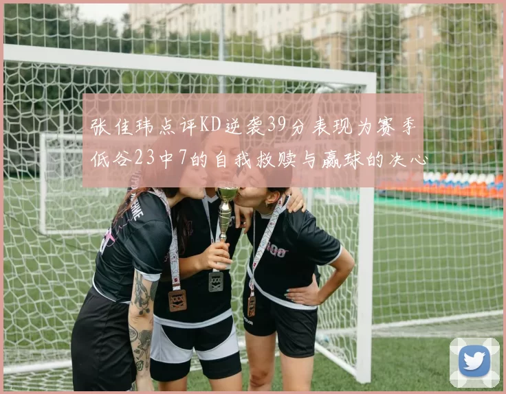 张佳玮点评KD逆袭39分表现为赛季低谷23中7的自我救赎与赢球的决心