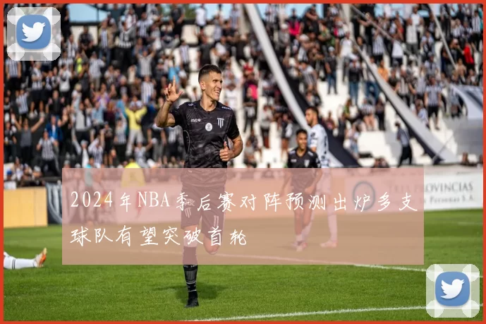 2024年NBA季后赛对阵预测出炉多支球队有望突破首轮