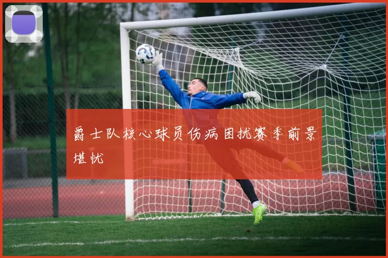 爵士队核心球员伤病困扰赛季前景堪忧