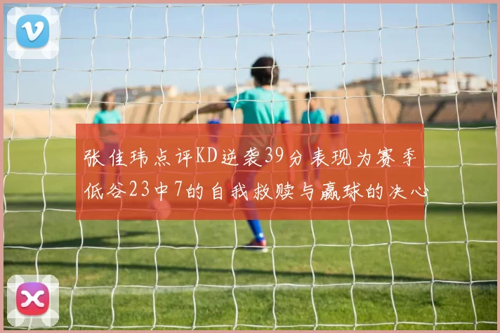 张佳玮点评KD逆袭39分表现为赛季低谷23中7的自我救赎与赢球的决心