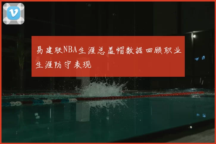 易建联NBA生涯总盖帽数据回顾职业生涯防守表现